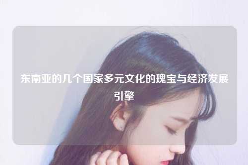 东南亚的几个国家多元文化的瑰宝与经济发展引擎